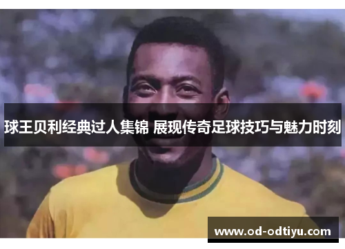 球王贝利经典过人集锦 展现传奇足球技巧与魅力时刻