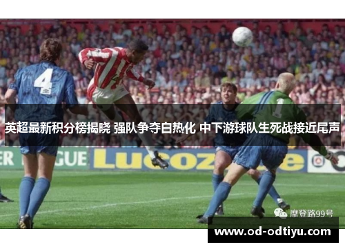 英超最新积分榜揭晓 强队争夺白热化 中下游球队生死战接近尾声