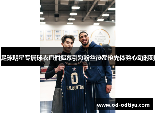 足球明星专属球衣直播揭幕引爆粉丝热潮抢先体验心动时刻