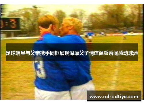 足球明星与父亲携手同框展现深厚父子情谊温馨瞬间感动球迷