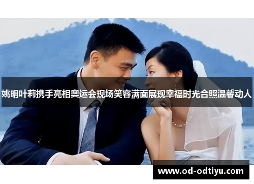 姚明叶莉携手亮相奥运会现场笑容满面展现幸福时光合照温馨动人