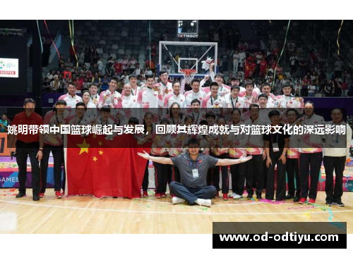 姚明带领中国篮球崛起与发展，回顾其辉煌成就与对篮球文化的深远影响