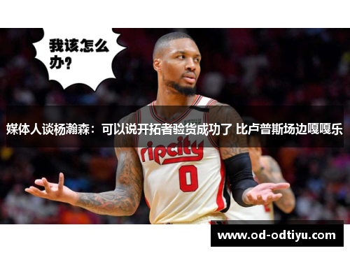 媒体人谈杨瀚森：可以说开拓者验货成功了 比卢普斯场边嘎嘎乐