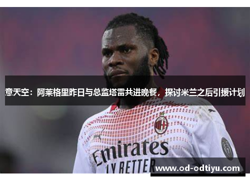 意天空：阿莱格里昨日与总监塔雷共进晚餐，探讨米兰之后引援计划