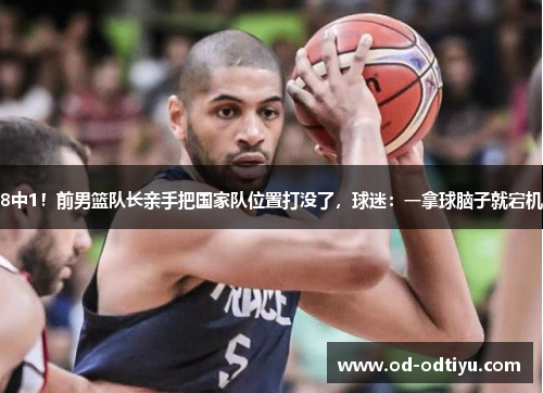 8中1！前男篮队长亲手把国家队位置打没了，球迷：一拿球脑子就宕机