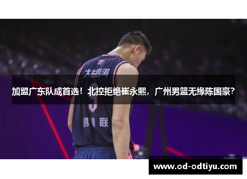 加盟广东队成首选！北控拒绝崔永熙，广州男篮无缘陈国豪？