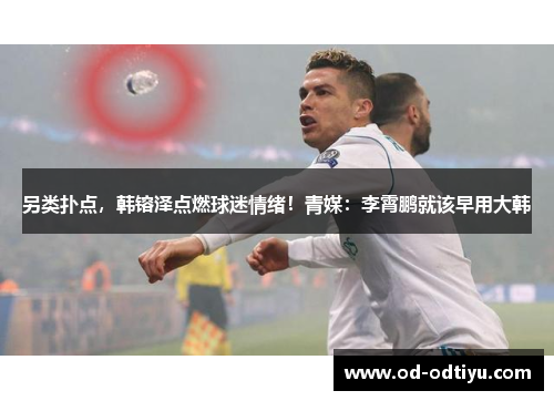 另类扑点，韩镕泽点燃球迷情绪！青媒：李霄鹏就该早用大韩