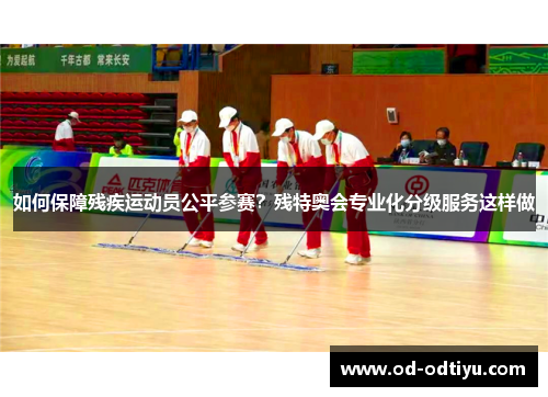 如何保障残疾运动员公平参赛？残特奥会专业化分级服务这样做